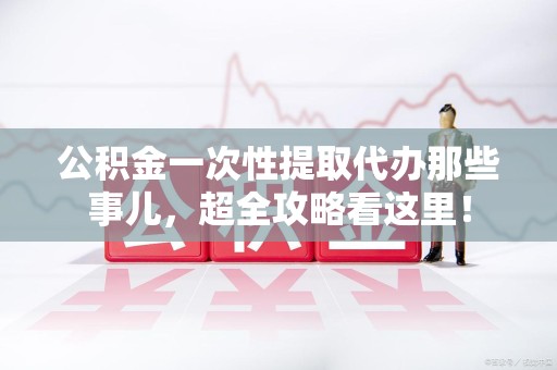 连城公积金一次性提取代办那些事儿，超全攻略看这里！