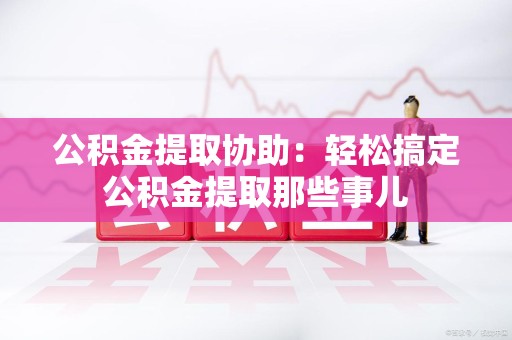 连城公积金提取协助:轻松搞定公积金提取那些事儿 连城公积金提取协助:轻松搞定公积金提取那些事儿