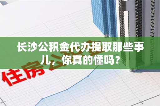 连城长沙公积金代办提取那些事儿，你真的懂吗？