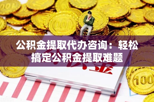 连城公积金提取代办咨询：轻松搞定公积金提取难题